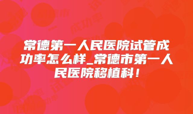 常德第一人民医院试管成功率怎么样_常德市第一人民医院移植科！