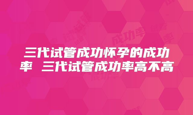 三代试管成功怀孕的成功率 三代试管成功率高不高