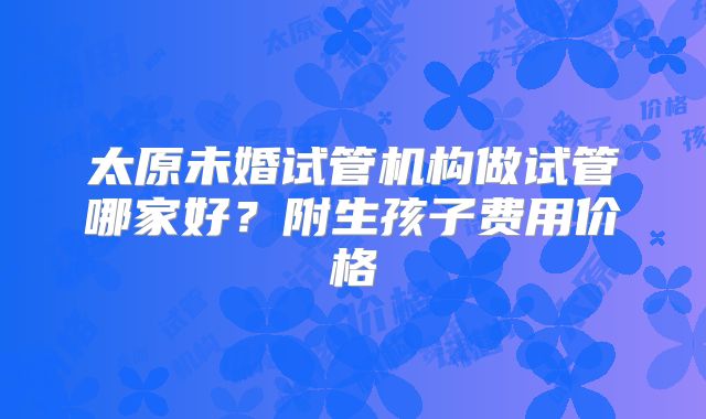 太原未婚试管机构做试管哪家好？附生孩子费用价格