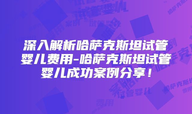 深入解析哈萨克斯坦试管婴儿费用-哈萨克斯坦试管婴儿成功案例分享！