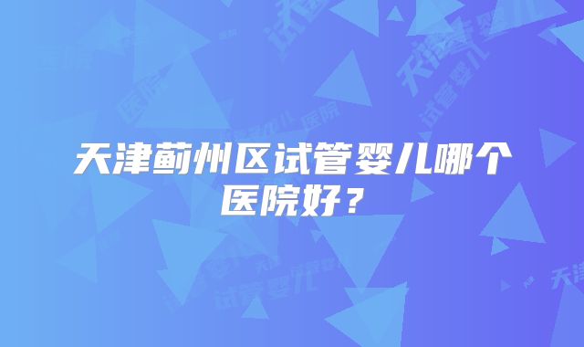 天津蓟州区试管婴儿哪个医院好？