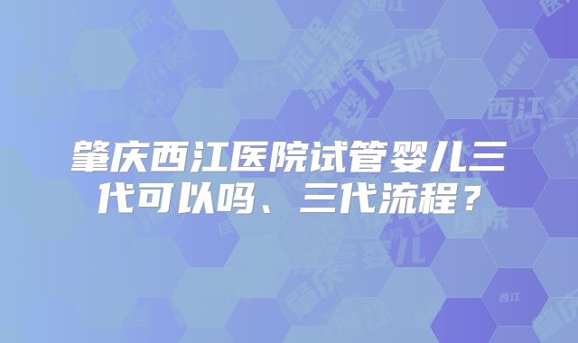 肇庆西江医院试管婴儿三代可以吗、三代流程？