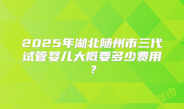 2025年湖北随州市三代试管婴儿大概要多少费用？