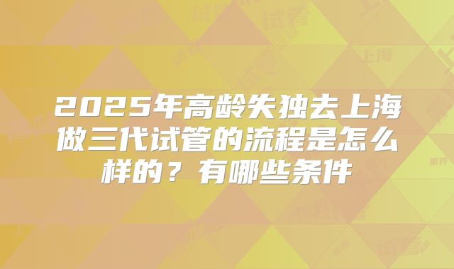 2025年高龄失独去上海做三代试管的流程是怎么样的？有哪些条件