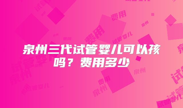 泉州三代试管婴儿可以孩吗？费用多少