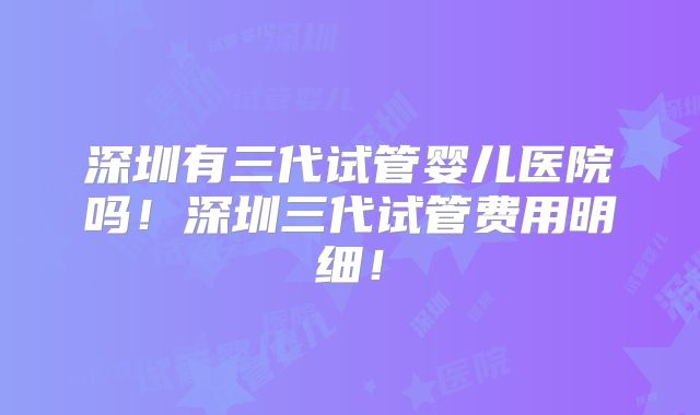 深圳有三代试管婴儿医院吗!深圳三代试管费用明细!