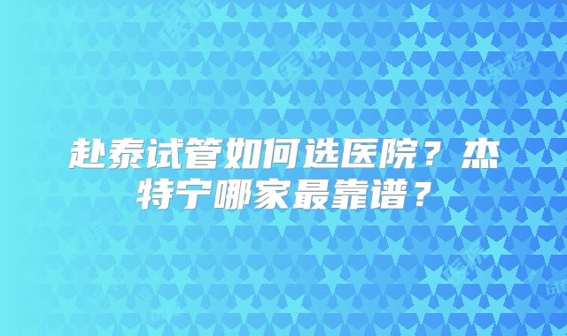 赴泰试管如何选医院？杰特宁哪家最靠谱？