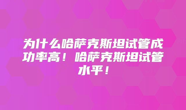 为什么哈萨克斯坦试管成功率高！哈萨克斯坦试管水平！