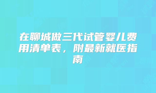 在聊城做三代试管婴儿费用清单表,附最新就医指南