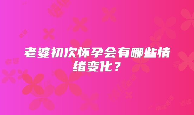 老婆初次怀孕会有哪些情绪变化？