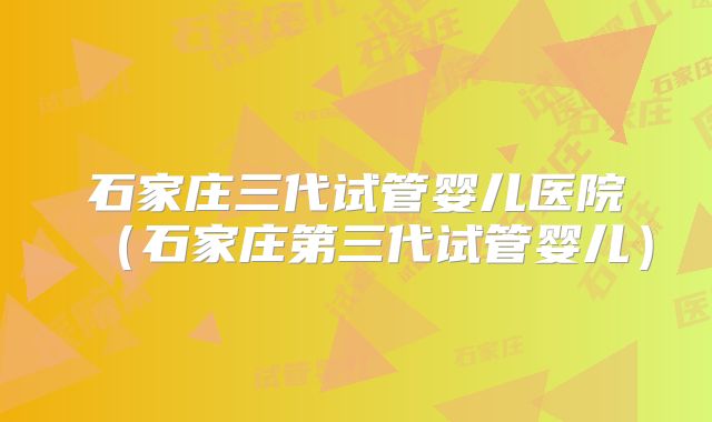 石家庄三代试管婴儿医院（石家庄第三代试管婴儿）