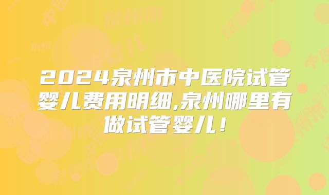 2024泉州市中医院试管婴儿费用明细,泉州哪里有做试管婴儿！