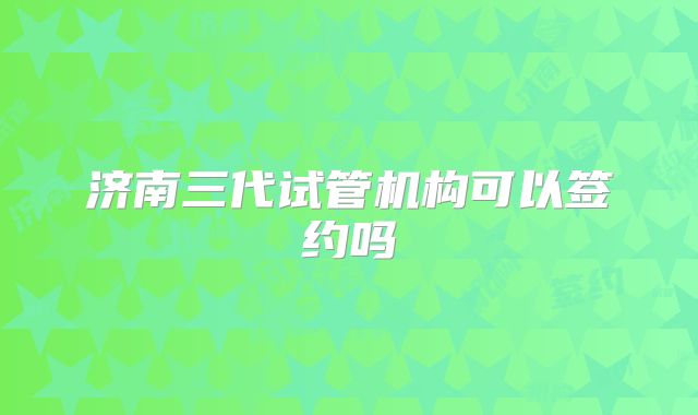 济南三代试管机构可以签约吗