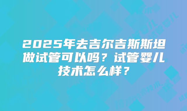 2025年去吉尔吉斯斯坦做试管可以吗？试管婴儿技术怎么样？