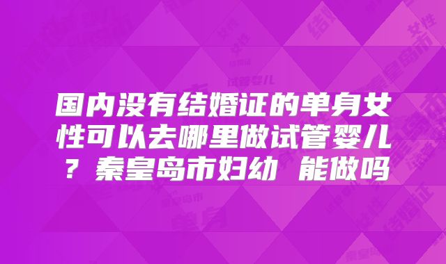 国内没有结婚证的单身女性可以去哪里做试管婴儿？秦皇岛市妇幼 能做吗