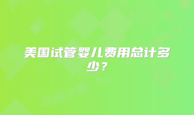 美国试管婴儿费用总计多少？