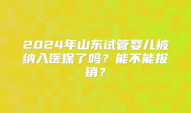 2024年山东试管婴儿被纳入医保了吗？能不能报销？