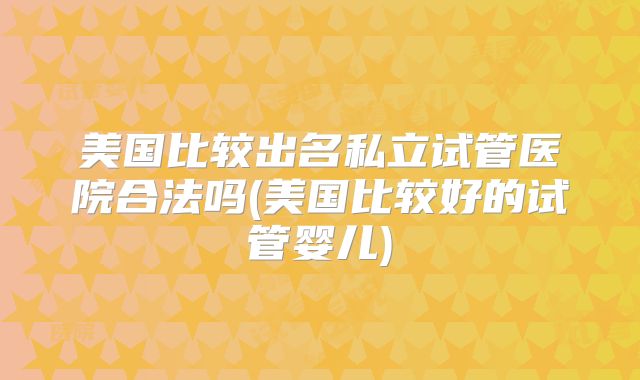 美国比较出名私立试管医院合法吗(美国比较好的试管婴儿)