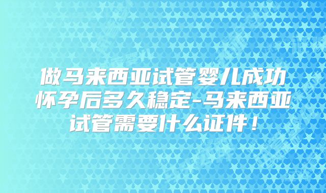 做马来西亚试管婴儿成功怀孕后多久稳定-马来西亚试管需要什么证件！