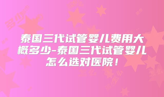 泰国三代试管婴儿费用大概多少-泰国三代试管婴儿怎么选对医院！