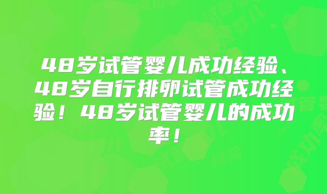 48岁试管婴儿成功经验、48岁自行排卵试管成功经验！48岁试管婴儿的成功率！