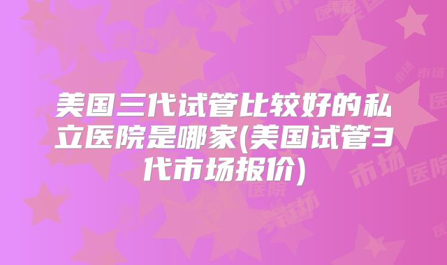 美国三代试管比较好的私立医院是哪家(美国试管3代市场报价)