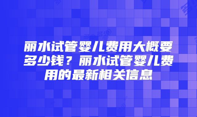 丽水试管婴儿费用大概要多少钱?丽水试管婴儿费用的最新相关信息