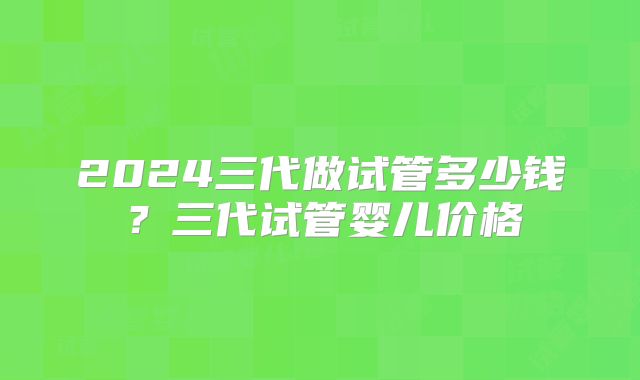 2024三代做试管多少钱?三代试管婴儿价格