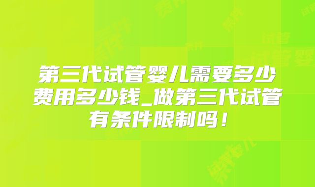 第三代试管婴儿需要多少费用多少钱_做第三代试管有条件限制吗！