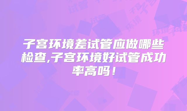 子宫环境差试管应做哪些检查,子宫环境好试管成功率高吗！