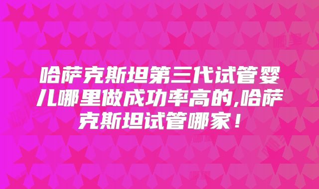 哈萨克斯坦第三代试管婴儿哪里做成功率高的,哈萨克斯坦试管哪家！