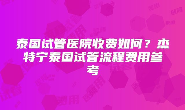 泰国试管医院收费如何?杰特宁泰国试管流程费用参考