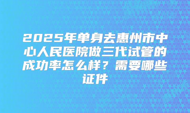 2025年单身去惠州市中心人民医院做三代试管的成功率怎么样？需要哪些证件