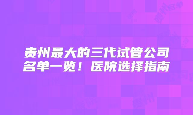贵州最大的三代试管公司名单一览！医院选择指南