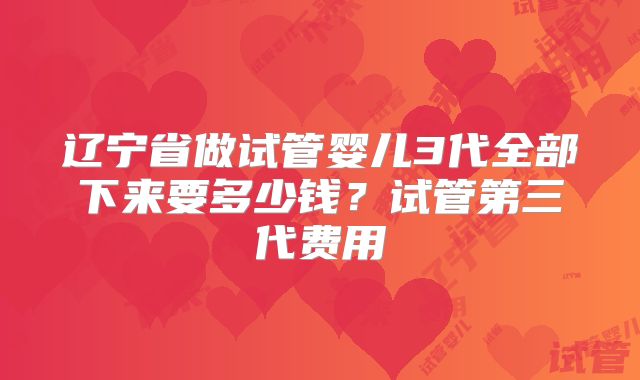 辽宁省做试管婴儿3代全部下来要多少钱?试管第三代费用