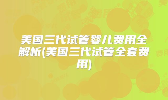 美国三代试管婴儿费用全解析(美国三代试管全套费用)