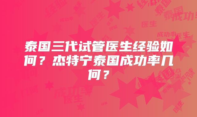 泰国三代试管医生经验如何？杰特宁泰国成功率几何？