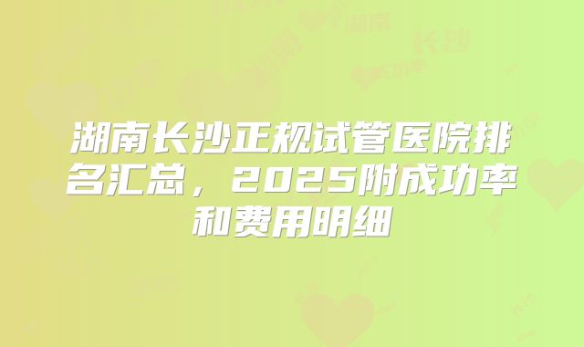 湖南长沙正规试管医院排名汇总，2025附成功率和费用明细