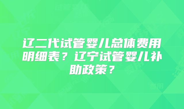 辽二代试管婴儿总体费用明细表？辽宁试管婴儿补助政策？