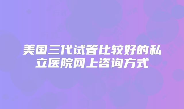 美国三代试管比较好的私立医院网上咨询方式