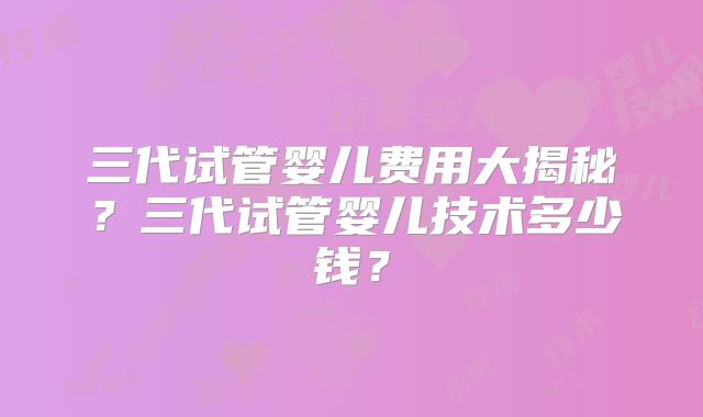 三代试管婴儿费用大揭秘？三代试管婴儿技术多少钱？