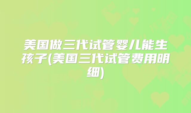 美国做三代试管婴儿能生孩子(美国三代试管费用明细)