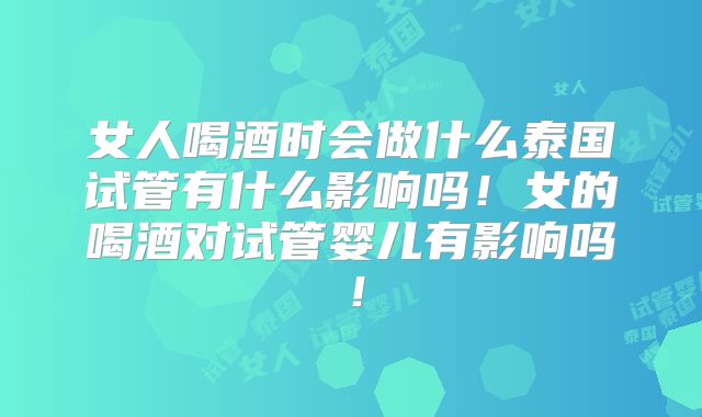 女人喝酒时会做什么泰国试管有什么影响吗！女的喝酒对试管婴儿有影响吗！