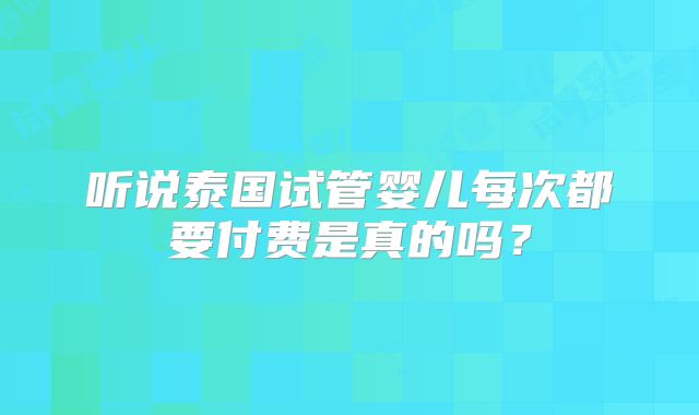 听说泰国试管婴儿每次都要付费是真的吗？