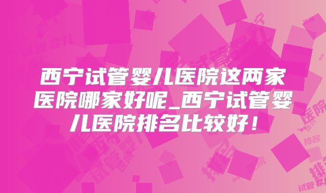 西宁试管婴儿医院这两家医院哪家好呢_西宁试管婴儿医院排名比较好！