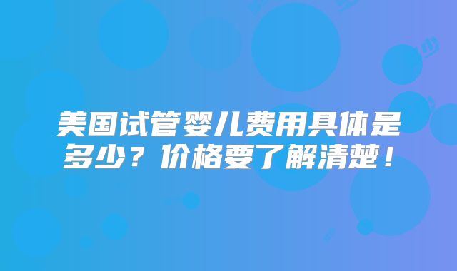 美国试管婴儿费用具体是多少？价格要了解清楚！