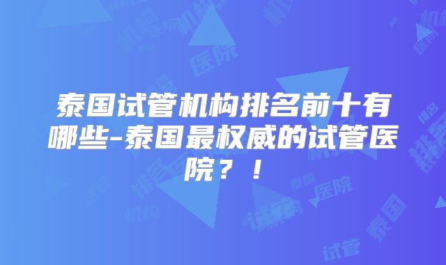 泰国试管机构排名前十有哪些-泰国最权威的试管医院？！