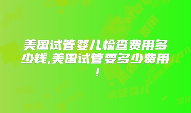 美国试管婴儿检查费用多少钱,美国试管要多少费用！