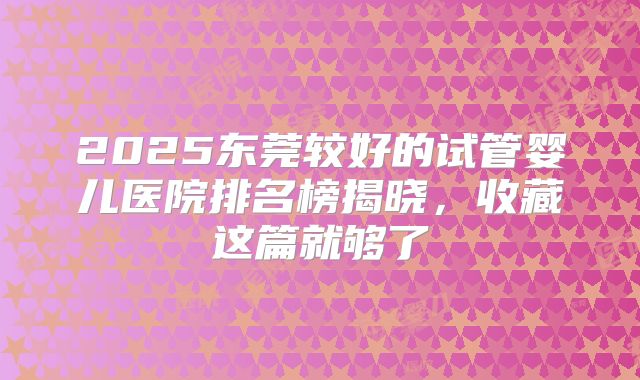 2025东莞较好的试管婴儿医院排名榜揭晓，收藏这篇就够了