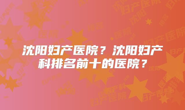 沈阳妇产医院？沈阳妇产科排名前十的医院？